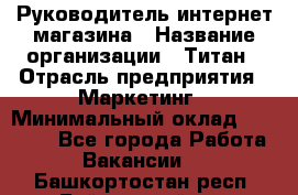 Руководитель интернет-магазина › Название организации ­ Титан › Отрасль предприятия ­ Маркетинг › Минимальный оклад ­ 26 000 - Все города Работа » Вакансии   . Башкортостан респ.,Баймакский р-н